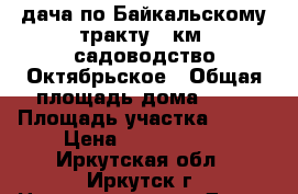 дача по Байкальскому тракту 28км. садоводство Октябрьское › Общая площадь дома ­ 50 › Площадь участка ­ 500 › Цена ­ 1 000 075 - Иркутская обл., Иркутск г. Недвижимость » Дома, коттеджи, дачи продажа   